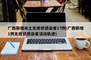 广西新增本土无症状感染者17例(广西新增1例无症状感染者活动轨迹)