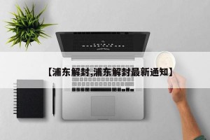 【浦东解封,浦东解封最新通知】