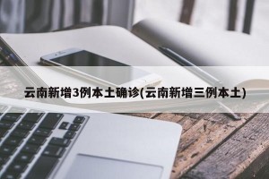 云南新增3例本土确诊(云南新增三例本土)