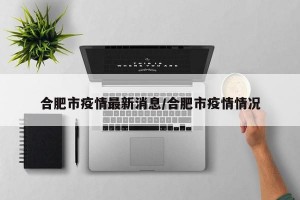 合肥市疫情最新消息/合肥市疫情情况
