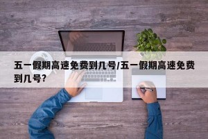 五一假期高速免费到几号/五一假期高速免费到几号?
