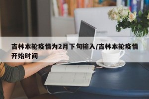 吉林本轮疫情为2月下旬输入/吉林本轮疫情开始时间