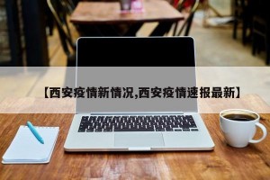 【西安疫情新情况,西安疫情速报最新】