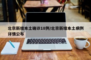 北京新增本土确诊18例/北京新增本土病例详情公布
