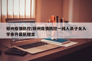 郑州疫情防控/郑州疫情防控一线人员子女入学条件最新规定