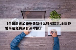 【全国高速公路免费到什么时候结束,全国各地高速免费到什么时候】