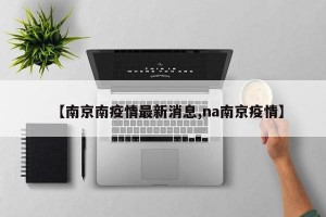【南京南疫情最新消息,na南京疫情】