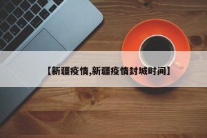 【新疆疫情,新疆疫情封城时间】