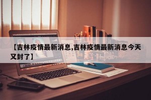【吉林疫情最新消息,吉林疫情最新消息今天又封了】