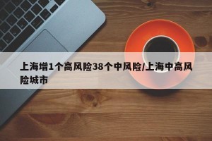 上海增1个高风险38个中风险/上海中高风险城市