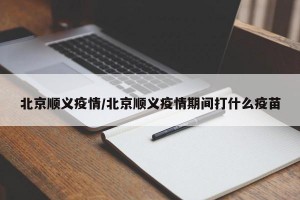 北京顺义疫情/北京顺义疫情期间打什么疫苗