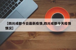 【四川成都今日最新疫情,四川成都今天疫情情况】