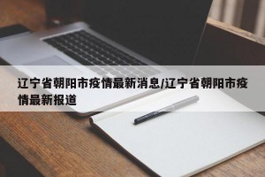 辽宁省朝阳市疫情最新消息/辽宁省朝阳市疫情最新报道