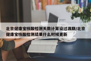 北京健康宝核酸检测天数计算设过渡期/北京健康宝核酸检测结果什么时候更新