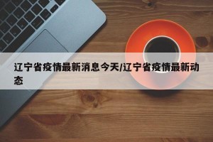 辽宁省疫情最新消息今天/辽宁省疫情最新动态