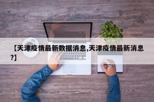 【天津疫情最新数据消息,天津疫情最新消息?】