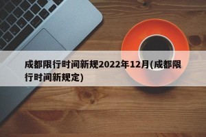 成都限行时间新规2022年12月(成都限行时间新规定)