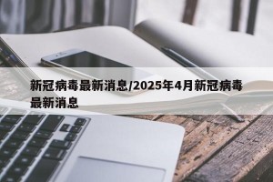 新冠病毒最新消息/2025年4月新冠病毒最新消息