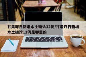 甘肃昨日新增本土确诊12例/甘肃昨日新增本土确诊12例是哪里的