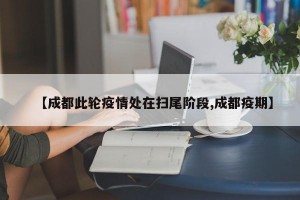 【成都此轮疫情处在扫尾阶段,成都疫期】